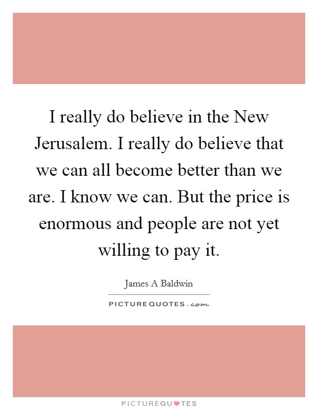 I really do believe in the New Jerusalem. I really do believe that we can all become better than we are. I know we can. But the price is enormous and people are not yet willing to pay it Picture Quote #1