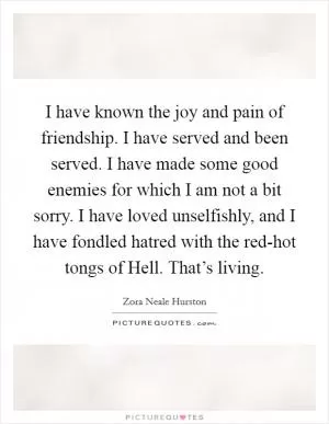 I have known the joy and pain of friendship. I have served and been served. I have made some good enemies for which I am not a bit sorry. I have loved unselfishly, and I have fondled hatred with the red-hot tongs of Hell. That’s living Picture Quote #1