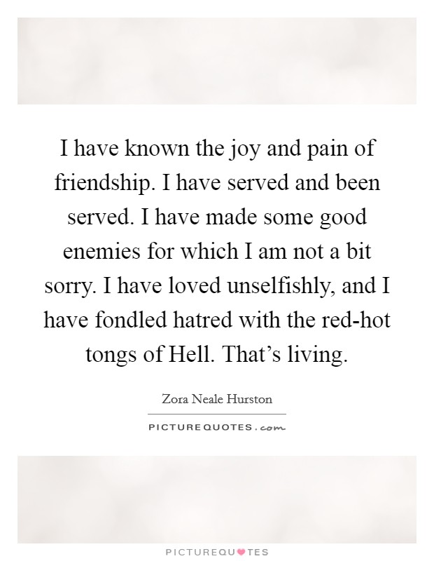 I have known the joy and pain of friendship. I have served and been served. I have made some good enemies for which I am not a bit sorry. I have loved unselfishly, and I have fondled hatred with the red-hot tongs of Hell. That's living Picture Quote #1