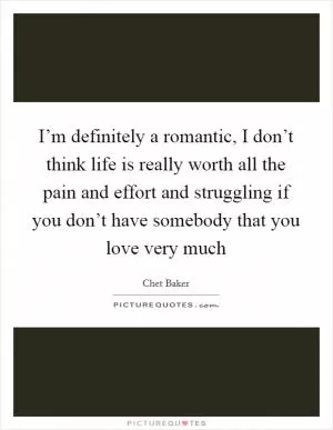 I’m definitely a romantic, I don’t think life is really worth all the pain and effort and struggling if you don’t have somebody that you love very much Picture Quote #1