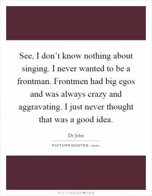 See, I don’t know nothing about singing. I never wanted to be a frontman. Frontmen had big egos and was always crazy and aggravating. I just never thought that was a good idea Picture Quote #1