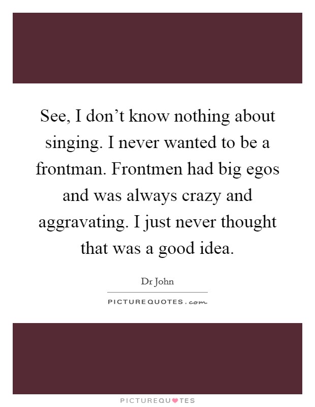 See, I don't know nothing about singing. I never wanted to be a frontman. Frontmen had big egos and was always crazy and aggravating. I just never thought that was a good idea Picture Quote #1