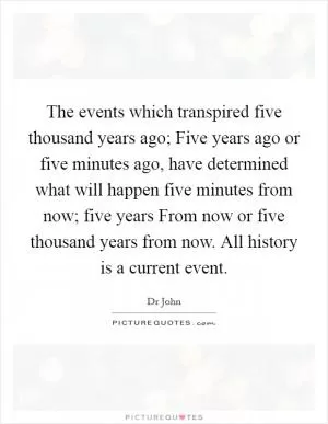 The events which transpired five thousand years ago; Five years ago or five minutes ago, have determined what will happen five minutes from now; five years From now or five thousand years from now. All history is a current event Picture Quote #1