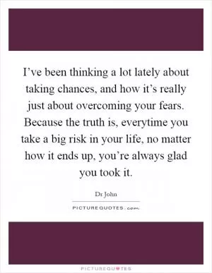 I’ve been thinking a lot lately about taking chances, and how it’s really just about overcoming your fears. Because the truth is, everytime you take a big risk in your life, no matter how it ends up, you’re always glad you took it Picture Quote #1