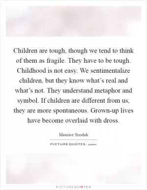 Children are tough, though we tend to think of them as fragile. They have to be tough. Childhood is not easy. We sentimentalize children, but they know what’s real and what’s not. They understand metaphor and symbol. If children are different from us, they are more spontaneous. Grown-up lives have become overlaid with dross Picture Quote #1