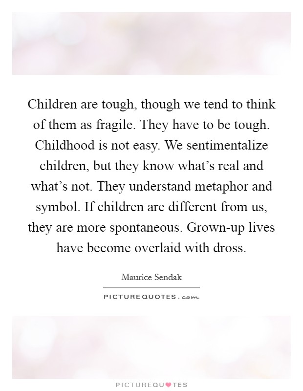 Children are tough, though we tend to think of them as fragile. They have to be tough. Childhood is not easy. We sentimentalize children, but they know what's real and what's not. They understand metaphor and symbol. If children are different from us, they are more spontaneous. Grown-up lives have become overlaid with dross Picture Quote #1