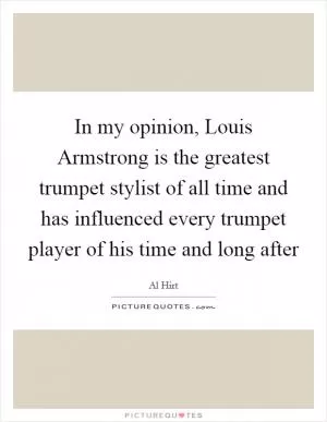 In my opinion, Louis Armstrong is the greatest trumpet stylist of all time and has influenced every trumpet player of his time and long after Picture Quote #1