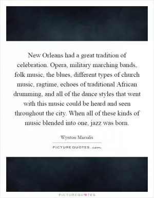 New Orleans had a great tradition of celebration. Opera, military marching bands, folk music, the blues, different types of church music, ragtime, echoes of traditional African drumming, and all of the dance styles that went with this music could be heard and seen throughout the city. When all of these kinds of music blended into one, jazz was born Picture Quote #1
