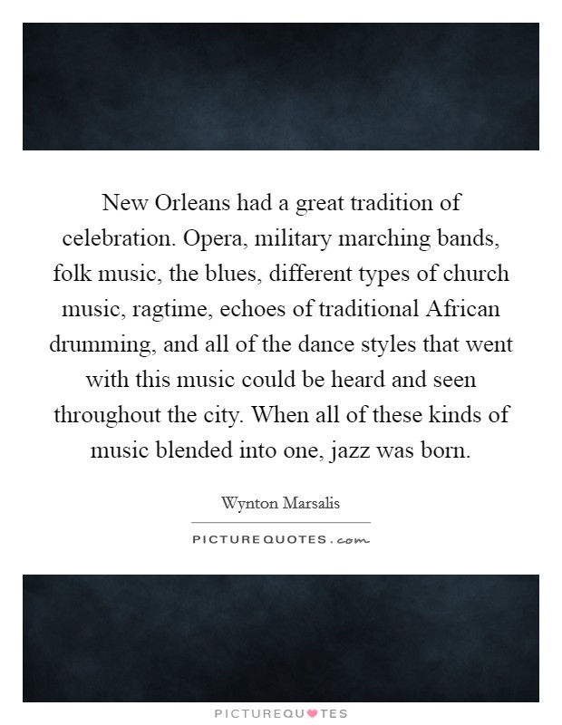 New Orleans had a great tradition of celebration. Opera, military marching bands, folk music, the blues, different types of church music, ragtime, echoes of traditional African drumming, and all of the dance styles that went with this music could be heard and seen throughout the city. When all of these kinds of music blended into one, jazz was born Picture Quote #1