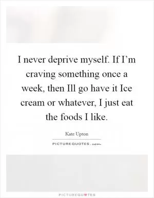 I never deprive myself. If I’m craving something once a week, then Ill go have it Ice cream or whatever, I just eat the foods I like Picture Quote #1