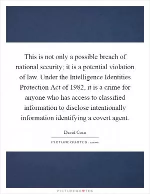 This is not only a possible breach of national security; it is a potential violation of law. Under the Intelligence Identities Protection Act of 1982, it is a crime for anyone who has access to classified information to disclose intentionally information identifying a covert agent Picture Quote #1