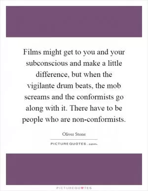 Films might get to you and your subconscious and make a little difference, but when the vigilante drum beats, the mob screams and the conformists go along with it. There have to be people who are non-conformists Picture Quote #1