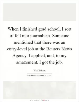 When I finished grad school, I sort of fell into journalism. Someone mentioned that there was an entry-level job at the Reuters News Agency. I applied, and, to my amazement, I got the job Picture Quote #1