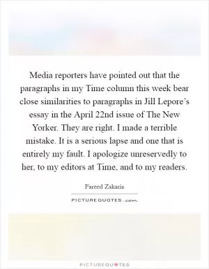 Media reporters have pointed out that the paragraphs in my Time column this week bear close similarities to paragraphs in Jill Lepore’s essay in the April 22nd issue of The New Yorker. They are right. I made a terrible mistake. It is a serious lapse and one that is entirely my fault. I apologize unreservedly to her, to my editors at Time, and to my readers Picture Quote #1