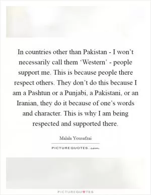 In countries other than Pakistan - I won’t necessarily call them ‘Western’ - people support me. This is because people there respect others. They don’t do this because I am a Pashtun or a Punjabi, a Pakistani, or an Iranian, they do it because of one’s words and character. This is why I am being respected and supported there Picture Quote #1