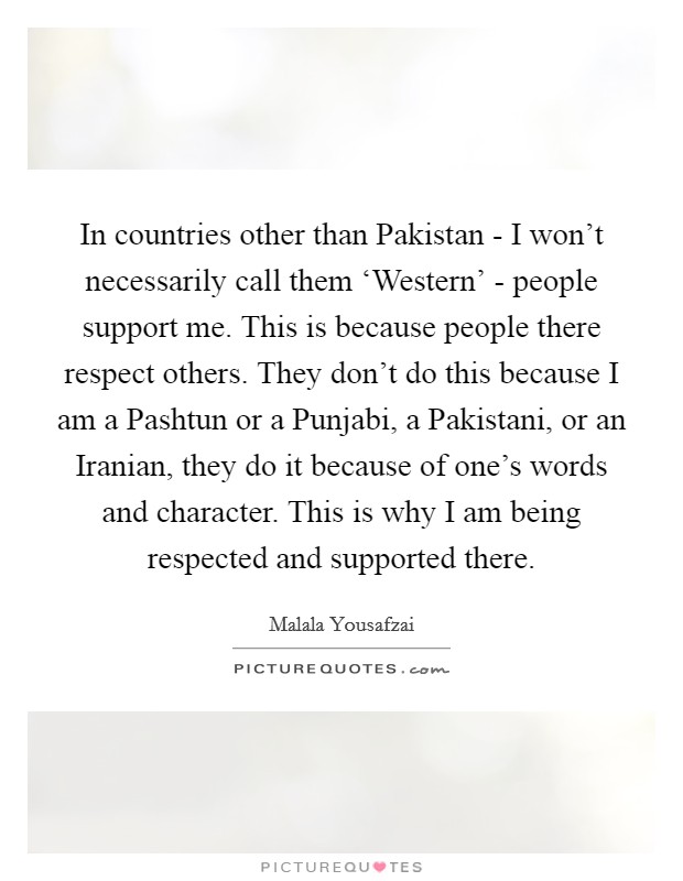 In countries other than Pakistan - I won't necessarily call them ‘Western' - people support me. This is because people there respect others. They don't do this because I am a Pashtun or a Punjabi, a Pakistani, or an Iranian, they do it because of one's words and character. This is why I am being respected and supported there Picture Quote #1