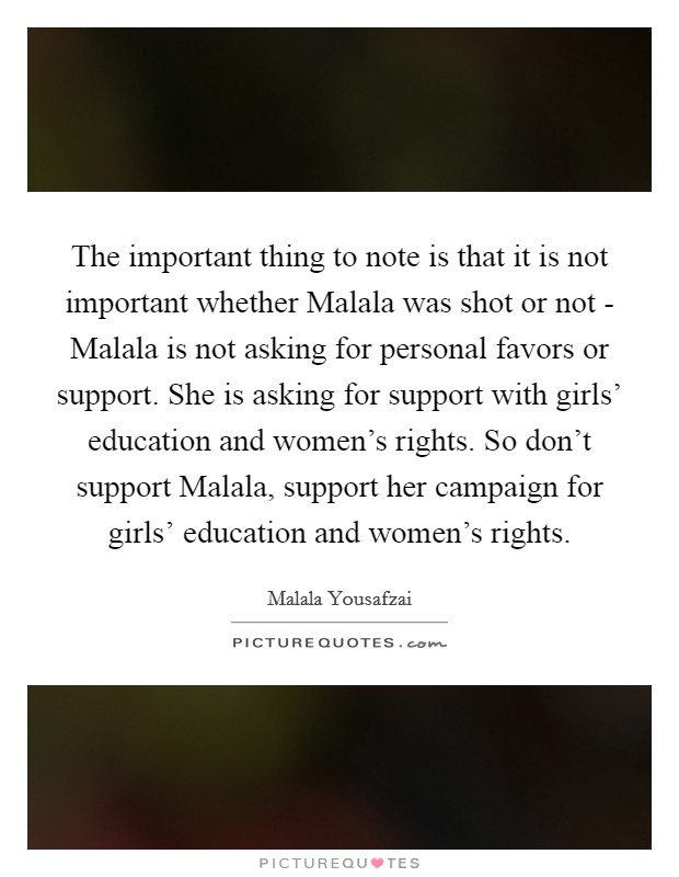 The important thing to note is that it is not important whether Malala was shot or not - Malala is not asking for personal favors or support. She is asking for support with girls' education and women's rights. So don't support Malala, support her campaign for girls' education and women's rights Picture Quote #1
