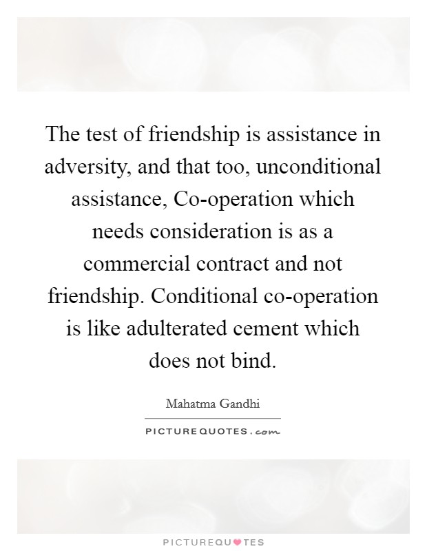 The test of friendship is assistance in adversity, and that too, unconditional assistance, Co-operation which needs consideration is as a commercial contract and not friendship. Conditional co-operation is like adulterated cement which does not bind Picture Quote #1