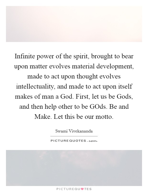 Infinite power of the spirit, brought to bear upon matter evolves material development, made to act upon thought evolves intellectuality, and made to act upon itself makes of man a God. First, let us be Gods, and then help other to be GOds. Be and Make. Let this be our motto Picture Quote #1
