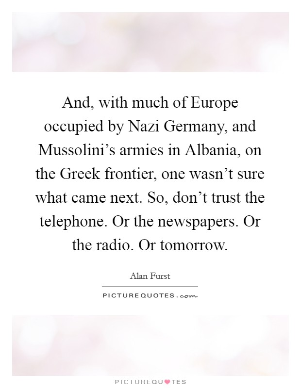 And, with much of Europe occupied by Nazi Germany, and Mussolini's armies in Albania, on the Greek frontier, one wasn't sure what came next. So, don't trust the telephone. Or the newspapers. Or the radio. Or tomorrow Picture Quote #1