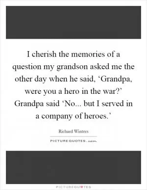 I cherish the memories of a question my grandson asked me the other day when he said, ‘Grandpa, were you a hero in the war?’ Grandpa said ‘No... but I served in a company of heroes.’ Picture Quote #1