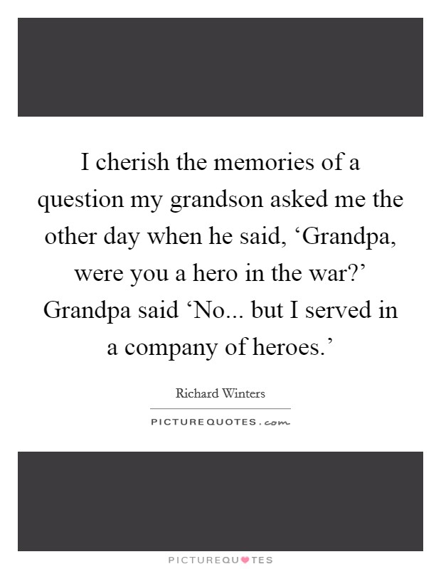 I cherish the memories of a question my grandson asked me the other day when he said, ‘Grandpa, were you a hero in the war?' Grandpa said ‘No... but I served in a company of heroes.' Picture Quote #1