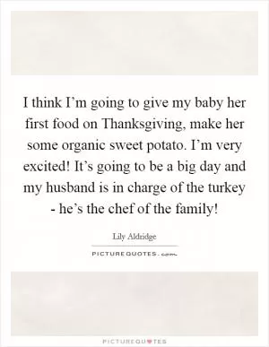 I think I’m going to give my baby her first food on Thanksgiving, make her some organic sweet potato. I’m very excited! It’s going to be a big day and my husband is in charge of the turkey - he’s the chef of the family! Picture Quote #1