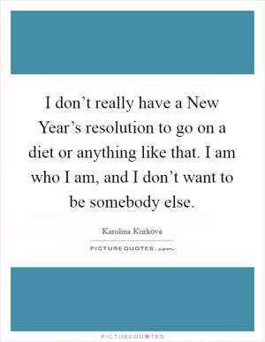 I don’t really have a New Year’s resolution to go on a diet or anything like that. I am who I am, and I don’t want to be somebody else Picture Quote #1