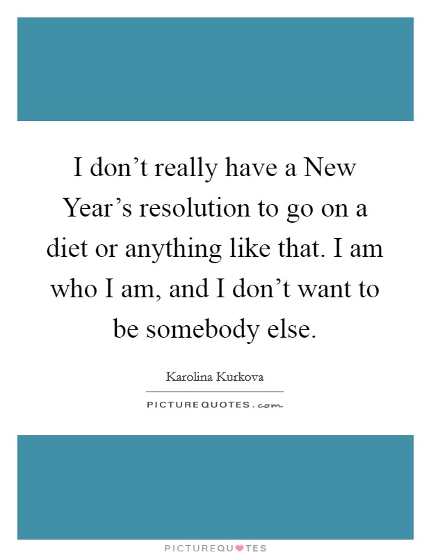 I don't really have a New Year's resolution to go on a diet or anything like that. I am who I am, and I don't want to be somebody else Picture Quote #1