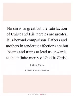 No sin is so great but the satisfaction of Christ and His mercies are greater; it is beyond comparison. Fathers and mothers in tenderest affections are but beams and trains to lead us upwards to the infinite mercy of God in Christ Picture Quote #1