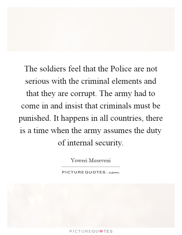The soldiers feel that the Police are not serious with the criminal elements and that they are corrupt. The army had to come in and insist that criminals must be punished. It happens in all countries, there is a time when the army assumes the duty of internal security Picture Quote #1