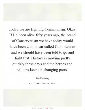 Today we are fighting Communism. Okay. If I’d been alive fifty years ago, the brand of Conservatism we have today would have been damn near called Communism and we should have been told to go and fight that. History is moving pretty quickly these days and the heroes and villains keep on changing parts Picture Quote #1