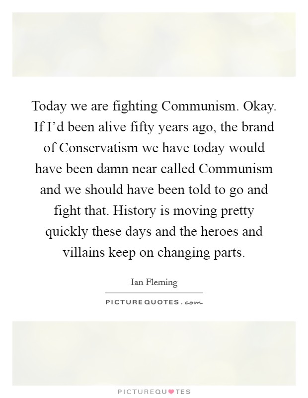 Today we are fighting Communism. Okay. If I'd been alive fifty years ago, the brand of Conservatism we have today would have been damn near called Communism and we should have been told to go and fight that. History is moving pretty quickly these days and the heroes and villains keep on changing parts Picture Quote #1