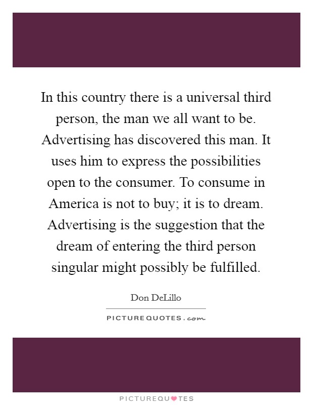 In this country there is a universal third person, the man we all want to be. Advertising has discovered this man. It uses him to express the possibilities open to the consumer. To consume in America is not to buy; it is to dream. Advertising is the suggestion that the dream of entering the third person singular might possibly be fulfilled Picture Quote #1