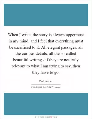 When I write, the story is always uppermost in my mind, and I feel that everything must be sacrificed to it. All elegant passages, all the curious details, all the so-called beautiful writing - if they are not truly relevant to what I am trying to say, then they have to go Picture Quote #1