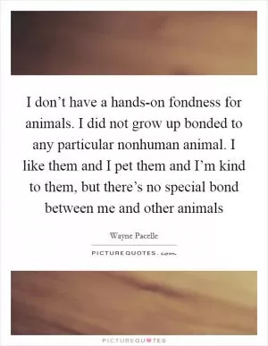 I don’t have a hands-on fondness for animals. I did not grow up bonded to any particular nonhuman animal. I like them and I pet them and I’m kind to them, but there’s no special bond between me and other animals Picture Quote #1