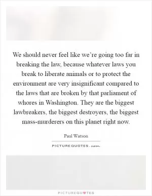 We should never feel like we’re going too far in breaking the law, because whatever laws you break to liberate animals or to protect the environment are very insignificant compared to the laws that are broken by that parliament of whores in Washington. They are the biggest lawbreakers, the biggest destroyers, the biggest mass-murderers on this planet right now Picture Quote #1