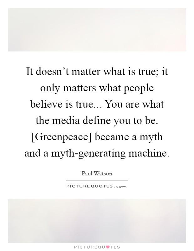 It doesn't matter what is true; it only matters what people believe is true... You are what the media define you to be. [Greenpeace] became a myth and a myth-generating machine Picture Quote #1