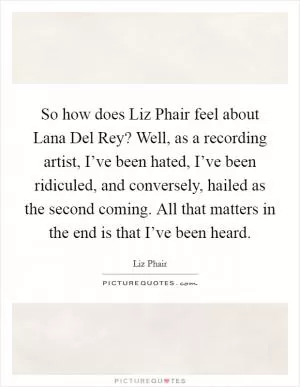 So how does Liz Phair feel about Lana Del Rey? Well, as a recording artist, I’ve been hated, I’ve been ridiculed, and conversely, hailed as the second coming. All that matters in the end is that I’ve been heard Picture Quote #1