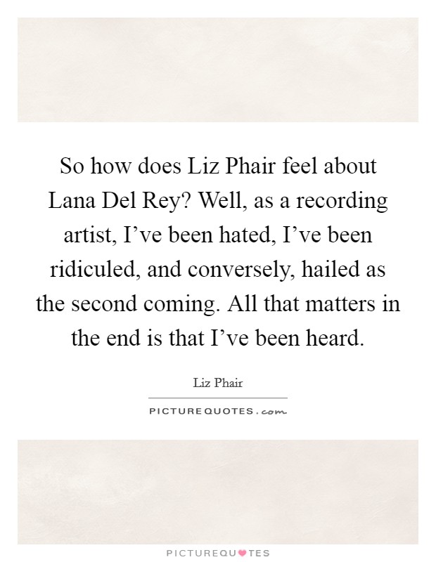 So how does Liz Phair feel about Lana Del Rey? Well, as a recording artist, I've been hated, I've been ridiculed, and conversely, hailed as the second coming. All that matters in the end is that I've been heard Picture Quote #1