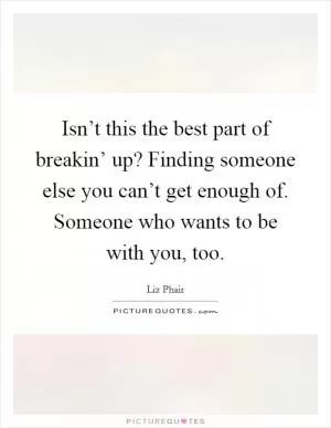 Isn’t this the best part of breakin’ up? Finding someone else you can’t get enough of. Someone who wants to be with you, too Picture Quote #1