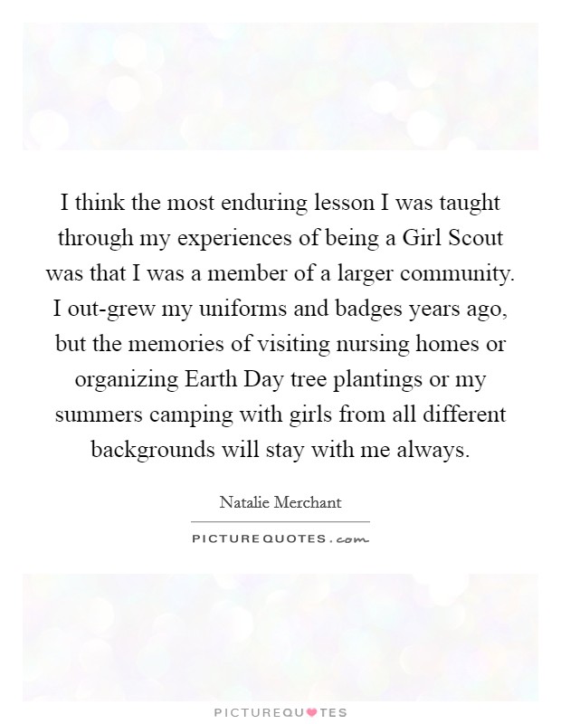 I think the most enduring lesson I was taught through my experiences of being a Girl Scout was that I was a member of a larger community. I out-grew my uniforms and badges years ago, but the memories of visiting nursing homes or organizing Earth Day tree plantings or my summers camping with girls from all different backgrounds will stay with me always Picture Quote #1