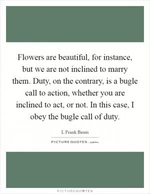 Flowers are beautiful, for instance, but we are not inclined to marry them. Duty, on the contrary, is a bugle call to action, whether you are inclined to act, or not. In this case, I obey the bugle call of duty Picture Quote #1