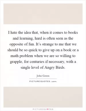 I hate the idea that, when it comes to books and learning, hard is often seen as the opposite of fun. It’s strange to me that we should be so quick to give up on a book or a math problem when we are so willing to grapple, for centuries if necessary, with a single level of Angry Birds Picture Quote #1