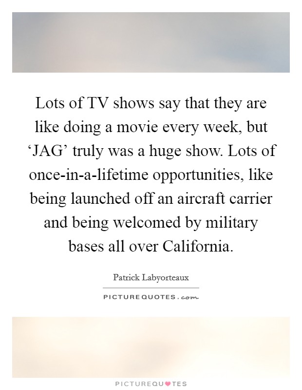 Lots of TV shows say that they are like doing a movie every week, but ‘JAG' truly was a huge show. Lots of once-in-a-lifetime opportunities, like being launched off an aircraft carrier and being welcomed by military bases all over California Picture Quote #1