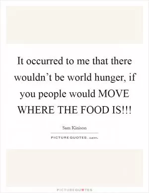 It occurred to me that there wouldn’t be world hunger, if you people would MOVE WHERE THE FOOD IS!!! Picture Quote #1