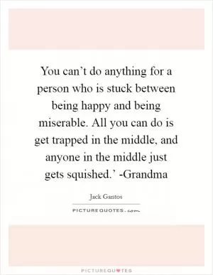 You can’t do anything for a person who is stuck between being happy and being miserable. All you can do is get trapped in the middle, and anyone in the middle just gets squished.’ -Grandma Picture Quote #1