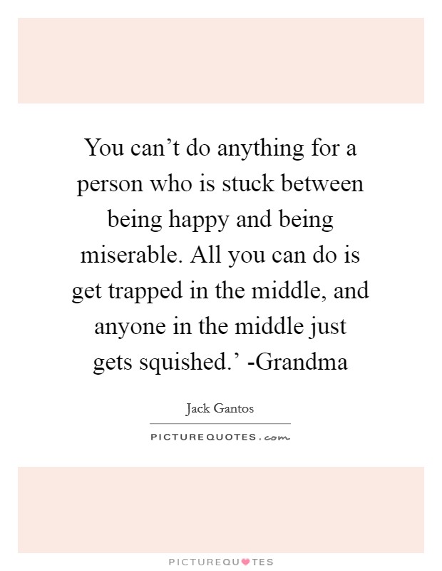 You can't do anything for a person who is stuck between being happy and being miserable. All you can do is get trapped in the middle, and anyone in the middle just gets squished.' -Grandma Picture Quote #1