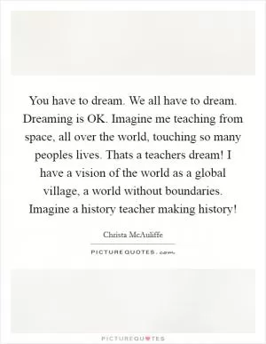 You have to dream. We all have to dream. Dreaming is OK. Imagine me teaching from space, all over the world, touching so many peoples lives. Thats a teachers dream! I have a vision of the world as a global village, a world without boundaries. Imagine a history teacher making history! Picture Quote #1