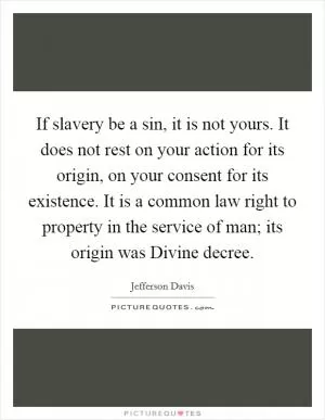 If slavery be a sin, it is not yours. It does not rest on your action for its origin, on your consent for its existence. It is a common law right to property in the service of man; its origin was Divine decree Picture Quote #1